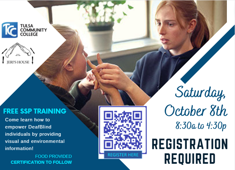 Image Description: Tulsa Community College and Jeri's House Flyer. Picture of a female SSP and DeafBlind female. Saturday, October 8th, 8:30a to 4:30p, Registration Required. Free SSP Training. Come learn how to empower DeafBlind individuals by providing visual and environmental information! Food provided. Certification to Follow. In the center of the flyer is a scannable QR Code that reads Register Here.